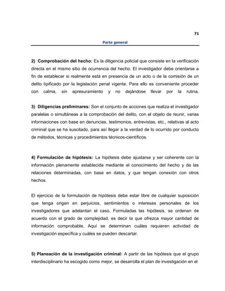 71
Parte general
2) Comprobación del hecho: Es la diligencia policial que consiste en la verificación
directa en el mismo sitio de ocurrencia del hecho. El investigador debe orientarse a
fin de establecer si realmente está en presencia de un acto o de la comisión de un
delito tipificado por la legislación penal vigente. Para ello es conveniente proceder
con calma, sin apresuramiento y no dejándose llevar por la rutina.
3) Diligencias preliminares: Son el conjunto de acciones que realiza el investigador
paralelas o simultáneas a la comprobación del delito, con el objeto de reunir, varias
informaciones con base en denuncias, testimonios, entrevistas, etc., relativas al acto
criminal que se ha suscitado, para así llegar a la verdad de lo ocurrido por conducto
de métodos, técnicas y procedimientos técnicos-científicos.
4) Formulación de hipótesis: La hipótesis debe ajustarse y ser coherente con la
información plenamente establecida mediante el conocimiento del hecho y de las
relaciones determinadas, con base en datos, y que tengan conexión con otros
hechos.
El ejercicio de la formulación de hipótesis debe estar libre de cualquier suposición
que tenga origen en perjuicios, sentimientos o intereses personales de los
investigadores que adelantan el caso. Formuladas las hipótesis, se ordenan de
acuerdo con el grado de complejidad, es decir la que ofrezca mayor cantidad de
información comprobable. Aquí se determinan cuáles requieren actividad de
investigación específica y cuáles se pueden descartar.
5) Planeación de la investigación criminal: A partir de las hipótesis que el grupo
interdisciplinario ha escogido como mejor, se desarrolla el plan de investigación en el
 
