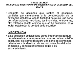 III FASE DEL MGIP
DILIGENCIAS INVESTIGATORIAS PRELIMINARES EN LA ESCENA DEL
DELITO
• Conjunto de acciones que realiza el pesquisa,
paralelas y/o simultaneas a la comprobación de la
existencia del delito, con la finalidad de reunir una serie
de informaciones (técnicas, testimoniales, entrevistas,
etc) relativas al acto criminal que se ha suscitado, para
lograr establecer la verdad de lo ocurrido.
IMPORTANCIA
• Esta actuación policial tiene suma importancia porque
permite evaluar e interpretar las pruebas de la comisión
delictuosa, así como descubrir una serie de elementos
orientados a la identidad de los responsables del acto
criminoso y consecuentemente llegar a su
esclarecimiento.
 