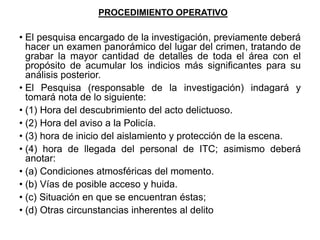 PROCEDIMIENTO OPERATIVO
• El pesquisa encargado de la investigación, previamente deberá
hacer un examen panorámico del lugar del crimen, tratando de
grabar la mayor cantidad de detalles de toda el área con el
propósito de acumular los indicios más significantes para su
análisis posterior.
• El Pesquisa (responsable de la investigación) indagará y
tomará nota de lo siguiente:
• (1) Hora del descubrimiento del acto delictuoso.
• (2) Hora del aviso a la Policía.
• (3) hora de inicio del aislamiento y protección de la escena.
• (4) hora de llegada del personal de ITC; asimismo deberá
anotar:
• (a) Condiciones atmosféricas del momento.
• (b) Vías de posible acceso y huida.
• (c) Situación en que se encuentran éstas;
• (d) Otras circunstancias inherentes al delito
 