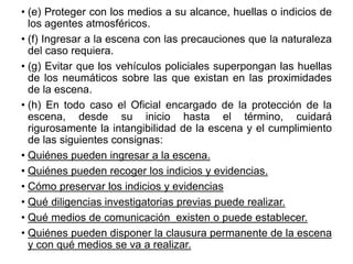• (e) Proteger con los medios a su alcance, huellas o indicios de
los agentes atmosféricos.
• (f) Ingresar a la escena con las precauciones que la naturaleza
del caso requiera.
• (g) Evitar que los vehículos policiales superpongan las huellas
de los neumáticos sobre las que existan en las proximidades
de la escena.
• (h) En todo caso el Oficial encargado de la protección de la
escena, desde su inicio hasta el término, cuidará
rigurosamente la intangibilidad de la escena y el cumplimiento
de las siguientes consignas:
• Quiénes pueden ingresar a la escena.
• Quiénes pueden recoger los indicios y evidencias.
• Cómo preservar los indicios y evidencias
• Qué diligencias investigatorias previas puede realizar.
• Qué medios de comunicación existen o puede establecer.
• Quiénes pueden disponer la clausura permanente de la escena
y con qué medios se va a realizar.
 