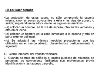 (2) En lugar cerrado
• La protección de estos casos, no sólo comprende la escena
misma, sino las zonas adyacentes a ésta y las vías de acceso o
salida; sugiriéndose la adopción de las siguientes medidas:
• (a) colocar un hombre en la vía de acceso, otro en las ventanas y
otro en el techo.
• (b) colocar un hombre en la zona inmediata a la escena y otro en
parte exterior del local.
• (c) Se adoptará las mismas medidas precautorias que las
utilizadas en el campo abierto, observándose particularmente lo
siguiente:
1.- Cierre temporal del tránsito vehicular.
2.- Cuando se trata de edificios o locales públicos de afluencia de
personas, es conveniente facilitarles sus movimientos previa
identificación y las razones para ello.
 