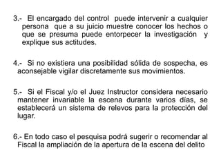3.- El encargado del control puede intervenir a cualquier
persona que a su juicio muestre conocer los hechos o
que se presuma puede entorpecer la investigación y
explique sus actitudes.
4.- Si no existiera una posibilidad sólida de sospecha, es
aconsejable vigilar discretamente sus movimientos.
5.- Si el Fiscal y/o el Juez Instructor considera necesario
mantener invariable la escena durante varios días, se
establecerá un sistema de relevos para la protección del
lugar.
6.- En todo caso el pesquisa podrá sugerir o recomendar al
Fiscal la ampliación de la apertura de la escena del delito
 