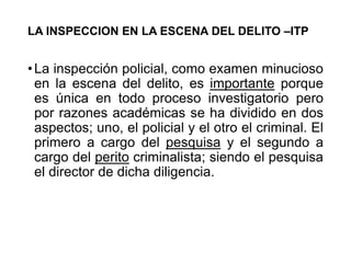 LA INSPECCION EN LA ESCENA DEL DELITO –ITP
•La inspección policial, como examen minucioso
en la escena del delito, es importante porque
es única en todo proceso investigatorio pero
por razones académicas se ha dividido en dos
aspectos; uno, el policial y el otro el criminal. El
primero a cargo del pesquisa y el segundo a
cargo del perito criminalista; siendo el pesquisa
el director de dicha diligencia.
 