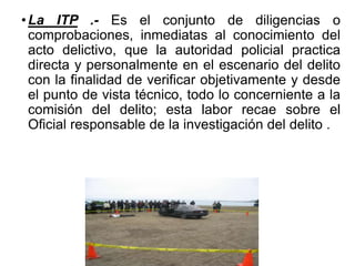 •La ITP .- Es el conjunto de diligencias o
comprobaciones, inmediatas al conocimiento del
acto delictivo, que la autoridad policial practica
directa y personalmente en el escenario del delito
con la finalidad de verificar objetivamente y desde
el punto de vista técnico, todo lo concerniente a la
comisión del delito; esta labor recae sobre el
Oficial responsable de la investigación del delito .
 