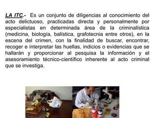 LA ITC.- Es un conjunto de diligencias al conocimiento del
acto delictuoso, practicadas directa y personalmente por
especialistas en determinada área de la criminalística
(medicina, biología, balística, grafotecnia entre otros), en la
escena del crimen, con la finalidad de buscar, encontrar,
recoger e interpretar las huellas, indicios o evidencias que se
hallarán y proporcionar al pesquisa la información y el
asesoramiento técnico-científico inherente al acto criminal
que se investiga.
 