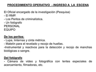 PROCEDIMIENTO OPERATIVO - INGRESO A LA ESCENA
El Oficial encargado de la investigación (Pesquisa)
- El RMP.
- Los Peritos de criminalística.
- Un fotógrafo
PERSONAL
EQUIPO
De los peritos:
- Lupa, linternas y cinta métrica.
- Maletín para el revelado y recojo de huellas.
-Instrumental y reactivos para la detección y recojo de manchas
biológicas o sangre.
Del fotógrafo
- Cámara de video y fotográfica con lentes especiales de
acercamiento, filmadoras, etc.
 