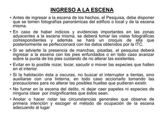 INGRESO A LA ESCENA
• Antes de ingresar a la escena de los hechos, el Pesquisa, debe disponer
que se tomen fotografías panorámicas del edificio o local y de la escena
misma.
• En caso de haber indicios y evidencias importantes en las zonas
adyacentes a la escena misma, se deberá tomar las vistas fotográficas
correspondientes y además se hará un croquis de ella que
posteriormente se perfeccionará con los datos obtenidos por la ITC.
• Si se advierte la presencia de manchas, pisadas, el pesquisa deberá
ingresar a la escena con los pies enfundados o en todo caso avanzar
sobre la punta de los pies cuidando de no alterar las existentes.
• Evitar en lo posible rozar, tocar, sacudir o mover las especies que hallen
en el interior.
• Si la habitación ésta a oscuras, no buscar el interruptor a tientas, sino
auxiliarse con una linterna, en todo caso accionarlo tomando las
precauciones para no alterar las posibles huellas que pudieran existir.
• No fumar en la escena del delito, ni dejar caer papeles ni especies de
ninguna clase por insignificantes que éstos sean.
• Anotar o hacer notar las circunstancias generales que observe de
primera intención y escoger el método de ocupación de la escena
adecuando al lugar
 