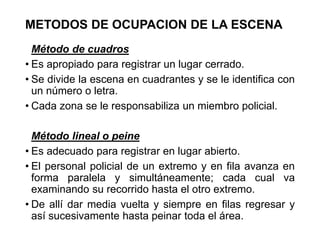METODOS DE OCUPACION DE LA ESCENA
Método de cuadros
• Es apropiado para registrar un lugar cerrado.
• Se divide la escena en cuadrantes y se le identifica con
un número o letra.
• Cada zona se le responsabiliza un miembro policial.
Método lineal o peine
• Es adecuado para registrar en lugar abierto.
• El personal policial de un extremo y en fila avanza en
forma paralela y simultáneamente; cada cual va
examinando su recorrido hasta el otro extremo.
• De allí dar media vuelta y siempre en filas regresar y
así sucesivamente hasta peinar toda el área.
 