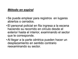 Método en espiral
•Se puede emplear para registros en lugares
abiertos o cerrados.
•El personal policial en fila ingresa a la escena
haciendo su recorrido en círculo desde el
exterior hasta el interior, examinando el sector
que le corresponde.
•Al llegar a la parte céntrica pueden hacer un
desplazamiento en sentido contrario
reexaminando su sector.
 