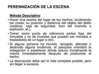 PERENNIZACIÓN DE LA ESCENA
Método Descriptivo
• Hacer una reseña del lugar de los hechos, localizando
las cosas, su posición y distancia del objeto del delito
(cadáver, caja de seguridad, foco del incendio o
explosión, et.).
• Tomar como punto de referencia partes fijas del
inmueble y no de muebles que puedan ser movidos o
trasladados de un lugar a otro.
• Si alguna persona ha movido, recogido, alterado o
destruido alguna evidencia, el pesquisa orientará la
indagación o establecer dónde estuvo inicialmente la
misma inmediatamente después de producirse el
hecho.
• La descripción debe ser lo más completa posible, pero
sin llegar a excesos.
 