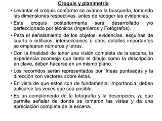 Croquis y planimetría
• Levantar el croquis conforme se avance la búsqueda, tomando
las dimensiones respectivas, antes de recoger las evidencias.
• Este croquis posteriormente será desarrollado y/o
perfeccionado por técnicos (Ingenieros y Fotógrafos).
• Para el señalamiento de los objetos, evidencias, esquinas de
cuarto o edificios, intersecciones u otros detalles importantes
se emplearan números y letras.
• Con la finalidad de tener una visión completa de la escena, la
experiencia aconseja que tanto el dibujo como la descripción
en clave, deben hacerse en un mismo plano.
• Los recorridos serán representados por líneas punteadas y la
dirección con vectores sobre éstas.
• En vista de que estos son de fundamental importancia, deben
aplicarse las veces que sea posible.
• Es un complemento de la fotografía y la descripción, ya que
permite señalar de donde se tomaron las vistas y da una
apreciación completa de la escena.
 