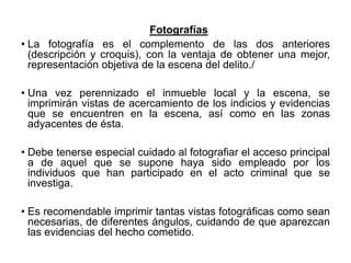 Fotografías
• La fotografía es el complemento de las dos anteriores
(descripción y croquis), con la ventaja de obtener una mejor,
representación objetiva de la escena del delito./
• Una vez perennizado el inmueble local y la escena, se
imprimirán vistas de acercamiento de los indicios y evidencias
que se encuentren en la escena, así como en las zonas
adyacentes de ésta.
• Debe tenerse especial cuidado al fotografiar el acceso principal
a de aquel que se supone haya sido empleado por los
individuos que han participado en el acto criminal que se
investiga.
• Es recomendable imprimir tantas vistas fotográficas como sean
necesarias, de diferentes ángulos, cuidando de que aparezcan
las evidencias del hecho cometido.
 