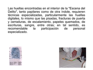 Las huellas encontradas en el interior de la "Escena del
Delito", tanto papilares como de otra índole, requieren
técnicas especializadas, particularmente las huellas
digitales, lo mismo que las pisadas, fracturas de puerta
y cerraduras, de escalamiento, papeles quemados, de
escrituras, sangre, entre otras; en tal sentido, es
recomendable la participación de personal
especializado.
 