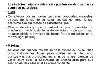 Los indicios físicos o evidencias pueden ser de dos clases
según su naturaleza:
• Fijos
• Constituidos por las huellas dactilares, corporales, manuales,
pisadas de llantas de vehículos, marcas de herramientas,
escrituras que aparezcan en estructuras fijas.
• Otras evidencias que por su naturaleza, peso o condición no
pueden ser movidas del lugar donde están, razón por la cual
es aconsejable el revelado de fotografiado o modelado en el
mismo lugar (in situ).
• Móviles
• Aquellos que pueden trasladarse de la escena del delito, tales
como instrumentos, fibras, pelos colillas, armas (de fuego,
blancas y otras), proyectiles, manchas de sangre, prendas de
vestir, entre otros; al Laboratorio de criminalística para que
sean sometidas a los análisis correspondiente.
 