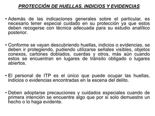PROTECCIÓN DE HUELLAS. INDICIOS Y EVIDENCIAS
• Además de las indicaciones generales sobre el particular, es
necesario tener especial cuidado en su protección ya que estos
deben recogerse con técnica adecuada para su estudio analítico
posterior.
• Conforme se vayan descubriendo huellas, indicios o evidencias, se
deben ir protegiendo, pudiendo utilizarse señales visibles, objetos
conexos, cartones doblados, cuerdas y otros, más aún cuando
estos se encuentran en lugares de tránsito obligado o lugares
abiertos.
• El personal de ITP es el único que puede ocupar las huellas,
indicios o evidencias encontradas en la escena del delito.
• Deben adoptarse precauciones y cuidados especiales cuando de
primera intención se encuentre algo que por si solo demuestre un
hecho o lo haga evidente.
 