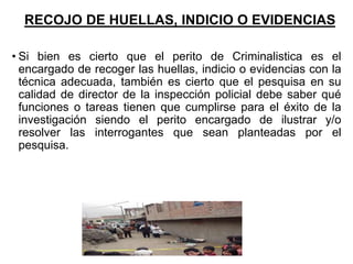 RECOJO DE HUELLAS, INDICIO O EVIDENCIAS
• Si bien es cierto que el perito de Criminalistica es el
encargado de recoger las huellas, indicio o evidencias con la
técnica adecuada, también es cierto que el pesquisa en su
calidad de director de la inspección policial debe saber qué
funciones o tareas tienen que cumplirse para el éxito de la
investigación siendo el perito encargado de ilustrar y/o
resolver las interrogantes que sean planteadas por el
pesquisa.
 
