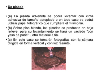 • De pisada
• (a) La pisada advertida se podrá levantar con cinta
adhesiva de tamaño apropiado o en todo caso se podrá
utilizar papel fotográfico que cumpliera el mismo fin.
• (b) Sobre piso blando, las pisadas se producen en bajo
relieve, para su levantamiento se hará un vaciado "con
yeso de paris" u otro material a fin.
• (c) En este caso se tomarán fotografías con la cámara
dirigida en forma vertical y con luz rasante.
 