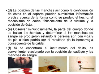 • (d) La posición de las manchas así como la configuración
de estas en el soporte pueden suministrar información
precisa acerca de la forma como se produjo el hecho, el
mecanismo de caída, fallecimiento de la víctima y la
posición de ésta.
• (e) Observar minuciosamente, la parte del cuerpo donde
se hallan las heridas y determinar si las manchas de
sangre se produjeron estando la persona aún con vida y
de pie o bien podría ser el resultado de la hemorragia
consecuente de la caída.
• (f) Si se encontrara el instrumento del delito, es
conveniente relacionarlo con la posición del cadáver y las
manchas de sangre.
 