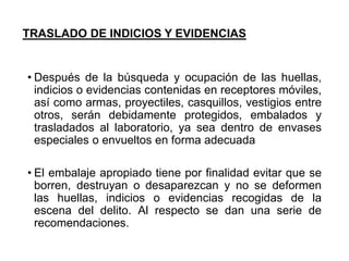 TRASLADO DE INDICIOS Y EVIDENCIAS
• Después de la búsqueda y ocupación de las huellas,
indicios o evidencias contenidas en receptores móviles,
así como armas, proyectiles, casquillos, vestigios entre
otros, serán debidamente protegidos, embalados y
trasladados al laboratorio, ya sea dentro de envases
especiales o envueltos en forma adecuada
• El embalaje apropiado tiene por finalidad evitar que se
borren, destruyan o desaparezcan y no se deformen
las huellas, indicios o evidencias recogidas de la
escena del delito. Al respecto se dan una serie de
recomendaciones.
 
