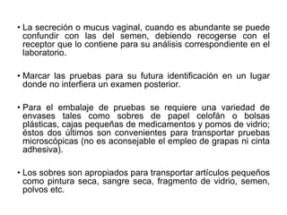• La secreción o mucus vaginal, cuando es abundante se puede
confundir con las del semen, debiendo recogerse con el
receptor que lo contiene para su análisis correspondiente en el
laboratorio.
• Marcar las pruebas para su futura identificación en un lugar
donde no interfiera un examen posterior.
• Para el embalaje de pruebas se requiere una variedad de
envases tales como sobres de papel celofán o bolsas
plásticas, cajas pequeñas de medicamentos y pomos de vidrio;
éstos dos últimos son convenientes para transportar pruebas
microscópicas (no es aconsejable el empleo de grapas ni cinta
adhesiva).
• Los sobres son apropiados para transportar artículos pequeños
como pintura seca, sangre seca, fragmento de vidrio, semen,
polvos etc.
 