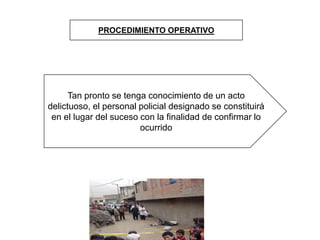 PROCEDIMIENTO OPERATIVO
Tan pronto se tenga conocimiento de un acto
delictuoso, el personal policial designado se constituirá
en el lugar del suceso con la finalidad de confirmar lo
ocurrido
 