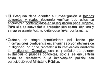 • El Pesquisa debe orientar su investigación a hechos
concretos y reales debiendo verificar que estos se
encuentren contemplados en la legislación penal vigente.
Para ello es conveniente proceder con calma, con tino y
sin apresuramientos, no dejándose llevar por la rutina.
• Cuando se tenga conocimiento del hecho por
informaciones confidenciales, anónimas o por informes de
inteligencia, se debe proceder a la verificación mediante
la Inteligencia Operativa con el propósito de obtener
evidencias o pruebas concretas, solo si se encuentran
estas se procederá a la intervención policial con
participación del Ministerio Público.
 
