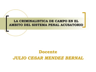 LA CRIMINALISTICA DE CAMPO EN EL AMBITO DEL SISTEMA PENAL ACUSATORIO Docente JULIO CESAR MENDEZ BERNAL 