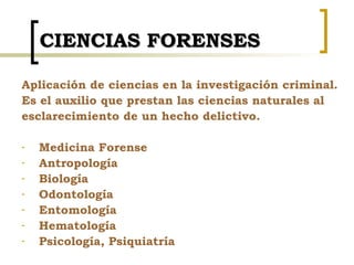 CIENCIAS FORENSES <ul><li>Aplicación de ciencias en la investigación criminal. </li></ul><ul><li>Es el auxilio que prestan...