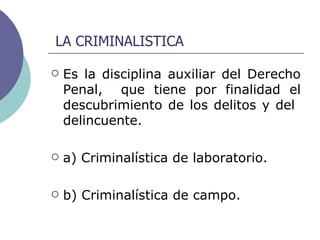 LA CRIMINALISTICA Es la disciplina auxiliar del Derecho Penal,  que tiene por finalidad el descubrimiento de los delitos y del  delincuente.  a) Criminalística de laboratorio. b) Criminalística de campo. 