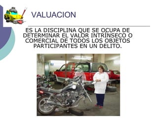 VALUACION ES LA DISCIPLINA QUE SE OCUPA DE DETERMINAR EL VALOR INTRÍNSECO O COMERCIAL DE TODOS LOS OBJETOS PARTICIPANTES EN UN DELITO. 