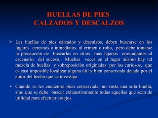 HUELLAS DE PIES
             CALZADOS Y DESCALZOS

   Las huellas de pies calzados y descalzos, deben buscarse en los
    lugares cercanos o inmediatos al crimen o robo, pero debe tomarse
    la precaución de buscarlas en sitios más lejanos circundantes al
    escenario del suceso. Muchas veces en el lugar mismo hay tal
    mezcla de huellas y sobreposición originadas por los curiosos, que
    es casi imposible localizar alguna útil y bien conservada dejada por el
    autor del hecho que se investiga.
   Cuando se les encuentra bien conservada, no vasta una sola huella,
    sino que se debe buscar exhaustivamente todas aquellas que sean de
    utilidad para efectuar cotejos.
 