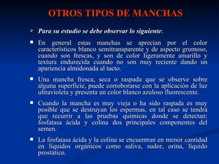 OTROS TIPOS DE MANCHAS
   Para su estudio se debe observar lo siguiente:
   En general estas manchas se aprecian por el color
    característicos blanco semitransparente y de aspecto grumoso,
    cuando son frescas, y son de color ligeramente amarillo y
    textura endurecida cuando no son muy reciente dando un
    apariencia almidonada al tacto.
   Una mancha fresca, seca o raspada que se observe sobre
    alguna superficie, puede corroborarse con la aplicación de luz
    ultravioleta y presenta un color blanco azuloso fluorescente.
   Cuando la mancha es muy vieja o ha sido raspada es muy
    posible que se destruyan los espermas, en tal caso se tendrá
    que recurrir a las pruebas químicas donde se detectan:
    fosfatasa ácida y colina dos principales componentes del
    semen.
   La fosfatasa ácida y la colina se encuentran en menor cantidad
    en líquidos orgánicos como saliva, sudor, orina, líquido
    prostático.
 