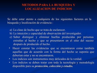 METODOS PARA LA BUSQUEDA Y
            LOCALIZACION DE INDICIOS


Se debe estar atento a cualquiera de los siguientes factores en la
búsqueda y localización de evidencia :

 a) La clase de hecho que se trata de esclarecer.
 b) La intuición y capacidad de observación del investigador.
 c) Saber distinguir y eliminar huellas producidas por personas
    extrañas al hecho y que se presentaron en el sitio del suceso
    después de producido el hecho.
 • Hacer constar las evidencias que se encontraron como también
   aquellas que de acuerdo con la forma del hecho se suponía que
   deberían estar y no se encontraron.
 • Los indicios son instrumentos muy delicados de la verdad.
 • Los indicios se deben tratar con toda la tecnología y metodología
   disponible para su protección, colección y estudio.
 