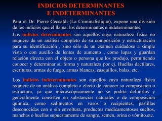 INDICIOS DETERMINANTES
              E INDETERMINANTES
Para el Dr. Pierre Ceccaldi (La Criminalistique), expone una división
de los indicios que él llama: los determinantes e indeterminantes.
Los indicios determinantes son aquellos cuya naturaleza física no
requiere de un análisis completo de su composición y estructuración
para su identificación , sino sólo de un examen cuidadoso a simple
vista o con auxilio de lentes de aumento , como lupas y guardan
relación directa con el objeto o persona que los produjo, permitiendo
conocer y determinar su forma y naturaleza por ej. Huellas dactilares,
escrituras, armas de fuego, armas blancas, casquillos, balas, etc.
Los indicios indeterminantes son aquellos cuya naturaleza física
requiere de un análisis completo a efecto de conocer su composición o
estructura, ya que microscópicamente no se podría definirlos y
generalmente consisten en substancias naturales o de composición
química, como sedimentos en vasos o recipientes, pastillas
desconocidas con o sin envoltura, productos medicamentosos sueltos,
manchas o huellas supuestamente de sangre, semen, orina o vómito.etc.
 