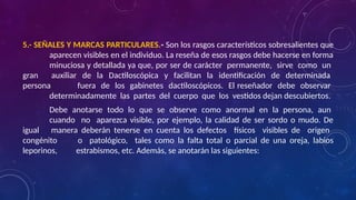 5.- SEÑALES Y MARCAS PARTICULARES.- Son los rasgos característicos sobresalientes que
aparecen visibles en el individuo. La reseña de esos rasgos debe hacerse en forma
minuciosa y detallada ya que, por ser de carácter permanente, sirve como un
gran auxiliar de la Dactiloscópica y facilitan la identificación de determinada
persona fuera de los gabinetes dactiloscópicos. El reseñador debe observar
determinadamente las partes del cuerpo que los vestidos dejan descubiertos.
Debe anotarse todo lo que se observe como anormal en la persona, aun
cuando no aparezca visible, por ejemplo, la calidad de ser sordo o mudo. De
igual manera deberán tenerse en cuenta los defectos físicos visibles de origen
congénito o patológico, tales como la falta total o parcial de una oreja, labios
leporinos, estrabismos, etc. Además, se anotarán las siguientes:
 