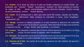 5.1.- Cicatriz.- Es la señal que deja en la piel una herida cualquiera ya curada Puede ser
producida por “cortada”, “balazo”, “quemadura”, “arañazo”, etc. Debe anotarse su nombre
de origen, el sitio donde está localizado, logitud y dirección. Ejemplo; Cicatriz cortante
de tres centímetros, vertical frontal derecha.
5.2.- Lesión.- Es la desfiguración o daño que sufre parte del cuerpo, causada por heridas,
golpes o enfermedad. Debe anotarse su naturaleza o causa, como “anquilosos”,
“amputación”, etc.,
5.3.- Tatuaje.- Consiste en dibujos grabados en la piel mediante la aplicación de materiales
colorantes, por la acción de picaduras o punzadas. Debe describirse la figura que presenta,
su leyenda si la hay, el lugar donde está localizado y el tamaño.
5.4.- Lunares.- Son pequeñas manchas que en forma natural aparecen en el rostro o en otras
partes del cuerpo. Se hará constar su tamaño, color y localización.
5.5.- Verrugas.- Son pequeñas excrecencias o protuberancias carnosas que aparecen en la cara,
generalmente en sus planos laterales y con frecuencia llenas de pelos
5.6.- Manchas de la Piel.- Son partes de la piel que aparecen de color distinto del general o
determinante
 