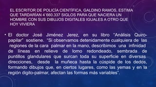 EL ESCRITOR DE POLICÍA CIENTÍFICA, GALDINO RAMOS, ESTIMA
QUE TARDARÍAN 4´660.337 SIGLOS PARA QUE NACIERA UN
HOMBRE CON SUS DIBUJOS DIGITALES IGUALES A OTRO QUE
HOY VIVIERA
• El doctor José Jiménez Jerez, en su libro “Análisis Quiro-
papilar” sostiene. “Si observamos detenidamente cualquiera de las
regiones de la cara palmar en la mano, describimos una infinidad
de líneas en relieve de lomo redondeado, sembrada de
puntillos glandulares que surcan toda su superficie en diversas
direcciones, desde la muñeca hasta la cúspide de los dedos,
formando dibujos que, en ciertos lugares, como las yemas y en la
región digito-palmar, afectan las formas más variables”.
 