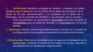 1. Dactiloscopia Disciplina encargada de estudiar y comparar las huellas
dactilares que se producen con las yemas de los dedos de las manos o de la
planta de los pies (pelmatoscopia), y en ocasiones con el apoyo de la
Poroscopia, con el propósito de identificar a las personas vivas o muertas.
Entre sus principios se encuentran la perennidad (que dura siempre), la
inmutabilidad (que no puede ser alterado) y la diversidad (que no hay dos
iguales).
2. Quiroscopia También denominada Palametoscopia. Consiste en el estudio de
los dibujos de las crestas papilares presentes en las palmas de las manos.
3. Pelmatoscopia “Rama de la criminalística que se apoya en la investigación de la
dactiloscopia, mediante el estudio de las huellas de los pies, logrando la
identificación de un individuo por medio de éstas”
 