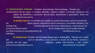 D) ODONTOLOGIA FORENSE.- También denominada Estomatología. “Estudia las
características de las piezas y arreglos dentales, elabora moldes y formulas dentarias con
objeto de identificar a personas descarnadas, putrefactas o quemadas”. Entre sus
métodos se encuentra.
a) Queilos copia En un sentido más amplio se puede interpretar como el estudio de
los labios (grosor, disposición de las comisuras y las huellas labiales) y en
sentido más estricto del patrón de surcos (elevaciones y depresiones) de
la mucosa labial a partir de la configuración de las huellas labiales
con fines forenses en procedimientos de identificación de un
individuo.
b) Palatoscopia También denominada Rugoscopia o Palatoglifia. “Estudio por medio
del cual se identifica a una persona a través de la forma, tamaño y
posición de las rugas palatinas, papila inter-incisiva y rafe medio,
estructuras anatómicas que se encuentran en el paladar”
 