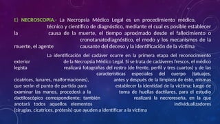 E) NECROSCOPIA.- La Necropsia Médico Legal es un procedimiento médico,
técnico y científico de diagnóstico, mediante el cual es posible establecer
la causa de la muerte, el tiempo aproximado desde el fallecimiento o
cronotanatodiagnóstico, el modo y los mecanismos de la
muerte, el agente causante del deceso y la identificación de la víctima
La identificación del cadáver ocurre en la primera etapa del reconocimiento
exterior de la Necropsia Médico Legal. Si se trata de cadáveres frescos, el médico
legista realizará fotografías del rostro (de frente, perfil y tres cuartos) y de las
características especiales del cuerpo (tatuajes,
cicatrices, lunares, malformaciones), antes y después de la limpieza de éste, mismas
que serán el punto de partida para establecer la identidad de la víctima; luego de
examinar las manos, procederá a la toma de huellas dactilares, para el estudio
dactiloscópico correspondiente; también realizará la necroreseña, en la que
anotará todos aquellos elementos individualizadores
(cirugías, cicatrices, prótesis) que ayuden a identificar a la víctima
 