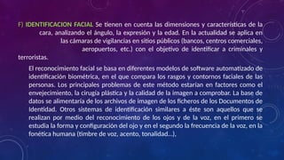 F) IDENTIFICACION FACIAL Se tienen en cuenta las dimensiones y características de la
cara, analizando el ángulo, la expresión y la edad. En la actualidad se aplica en
las cámaras de vigilancias en sitios públicos (bancos, centros comerciales,
aeropuertos, etc.) con el objetivo de identificar a criminales y
terroristas.
El reconocimiento facial se basa en diferentes modelos de software automatizado de
identificación biométrica, en el que compara los rasgos y contornos faciales de las
personas. Los principales problemas de este método estarían en factores como el
envejecimiento, la cirugía plástica y la calidad de la imagen a comprobar. La base de
datos se alimentaría de los archivos de imagen de los ficheros de los Documentos de
Identidad. Otros sistemas de identificación similares a éste son aquellos que se
realizan por medio del reconocimiento de los ojos y de la voz, en el primero se
estudia la forma y configuración del ojo y en el segundo la frecuencia de la voz, en la
fonética humana (timbre de voz, acento, tonalidad…),
 