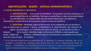 A. RESEÑA BIOGRÁFICA Y CROMÁTICA
1.- IDENTIFICACIÓN. - Es la acción de identificar. Es reconocer en forma inequívoca la
personalidad física de un individuo. Para que se pueda llevar a cabo un reconocimiento
o una identificación, es indispensable que con anterioridad exista una referencia,
antecedente o reseña técnica de la persona a quien se trata de identificar.
2.- IDENTIDAD.- Identidad, según el diccionario, es la cualidad de ser una persona o
cosa, la misma que se supone o busca. La identidad es la determinación del conjunto de
signos que distinguen a un individuo de todos los demás, ya sea durante la vida, o
después de la muerte. Identidad según el diccionario ESPASA es todo aquello que
posee calidad de idéntico, e idéntico lo que en circunstancias y accidentes es lo mismo
que otra cosa con que se compara
• El Dr. Edmond Locard hace una definición de la identidad en general diciendo que es la
cualidad o conjunto de cualidades que posee una cosa que la diferencia de todas las
demás. Y refiriéndose a la identidad personal dice que es el conjunto de caracteres por los
cuales el individuo define su personalidad propia y se distingue de sus semejantes
IDENTIFICACIÓN – RESEÑA – SISTEMA ANTROPOMÉTRICO
 