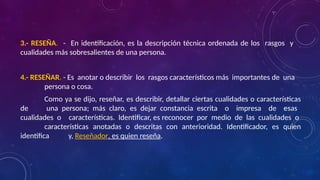 3.- RESEÑA. - En identificación, es la descripción técnica ordenada de los rasgos y
cualidades más sobresalientes de una persona.
4.- RESEÑAR. - Es anotar o describir los rasgos característicos más importantes de una
persona o cosa.
Como ya se dijo, reseñar, es describir, detallar ciertas cualidades o características
de una persona; más claro, es dejar constancia escrita o impresa de esas
cualidades o características. Identificar, es reconocer por medio de las cualidades o
características anotadas o descritas con anterioridad. Identificador, es quien
identifica y, Reseñador, es quien reseña.
 