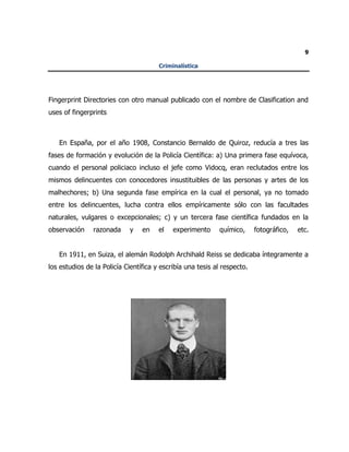 9
Criminalística
Fingerprint Directories con otro manual publicado con el nombre de Clasification and
uses of fingerprints
En España, por el año 1908, Constancio Bernaldo de Quiroz, reducía a tres las
fases de formación y evolución de la Policía Científica: a) Una primera fase equívoca,
cuando el personal policiaco incluso el jefe como Vidocq, eran reclutados entre los
mismos delincuentes con conocedores insustituibles de las personas y artes de los
malhechores; b) Una segunda fase empírica en la cual el personal, ya no tomado
entre los delincuentes, lucha contra ellos empíricamente sólo con las facultades
naturales, vulgares o excepcionales; c) y un tercera fase científica fundados en la
observación razonada y en el experimento químico, fotográfico, etc.
En 1911, en Suiza, el alemán Rodolph Archihald Reiss se dedicaba íntegramente a
los estudios de la Policía Científica y escribía una tesis al respecto.
 