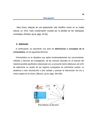 10
Parte general
Hans Gross, después de una apasionante vida científica muere en su ciudad
natural, en 1915; hubo consternación mundial por la pérdida de tan distinguido
criminalista. (Montiel, op.cit, págs. 24-26).
3. Definición
A continuación, se expondrán una serie de definiciones o conceptos de la
criminalística, en los siguientes términos:
Criminalística es la disciplina que aplica fundamentalmente los conocimientos,
métodos y técnicas de investigación, de las ciencias naturales en el examen del
material sensible significativo relacionado con un presunto hecho delictuoso con el fin
de determinar en auxilio de los órganos encargados de administrar justicia, su
existencia o bien reconstruirlo o bien señalar y precisar la intervención de uno o
varios sujetos en el mismo. (Moreno, op.cit, págs. 344-345).
 
