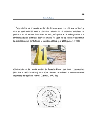 11
Criminalística
Criminalística es la ciencia auxiliar del derecho penal que utiliza o emplea los
recursos técnico-científicos en la búsqueda y análisis de los elementos materiales de
prueba, a fin de establecer si hubo un delito, otorgando a los investigadores y al
criminalista bases científicas sobre el análisis del lugar de los hechos y determinar
las posibles causas o móviles de lo sucedido. (López et al, 2000, págs. 148-149).
Criminalística es la ciencia auxiliar del Derecho Penal, que tiene como objetivo
primordial el descubrimiento y verificación científica de un delito, la identificación del
imputado y de la posible víctima. (Arburola, 1992, p.5).
 