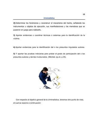 13
Criminalística
2) Determinar los fenómenos y reconstruir el mecanismo del hecho, señalando los
instrumentos u objetos de ejecución, sus manifestaciones y las maniobras que se
pusieron en juego para realizarlo.
3) Aportar evidencias o coordinar técnicas o sistemas para la identificación de la
víctima.
4) Aportar evidencias para la identificación del o los presuntos imputados autores.
5) Y aportar las pruebas indiciarias para probar el grado de participación del o los
presuntos autores y demás involucrados. (Montiel, op.cit, p.35).
Con respecto al objetivo general de la criminalística, tenemos otro punto de vista,
el cual se expone a continuación:
 