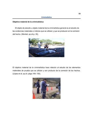 15
Criminalística
Objetivo material de la criminalística
El objeto de estudio u objeto material de la criminalística general es el estudio de
las evidencias materiales o indicios que se utilizan y que se producen en la comisión
del hecho. (Montiel, op.cit.p. 35).
El objetivo material de la criminalística hace relación al estudio de los elementos
materiales de prueba que se utilizan y son producto de la comisión de los hechos.
(López et al, op.cit. págs.149- 150).
 