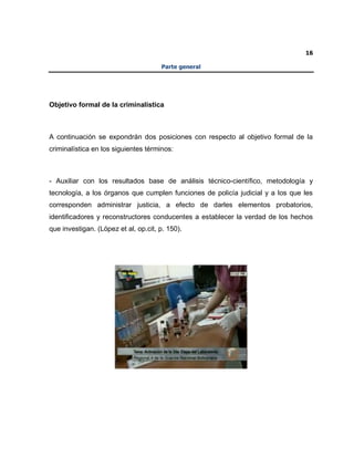 16
Parte general
Objetivo formal de la criminalística
A continuación se expondrán dos posiciones con respecto al objetivo formal de la
criminalística en los siguientes términos:
- Auxiliar con los resultados base de análisis técnico-científico, metodología y
tecnología, a los órganos que cumplen funciones de policía judicial y a los que les
corresponden administrar justicia, a efecto de darles elementos probatorios,
identificadores y reconstructores conducentes a establecer la verdad de los hechos
que investigan. (López et al, op.cit, p. 150).
 