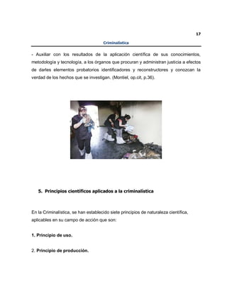 17
Criminalística
- Auxiliar con los resultados de la aplicación científica de sus conocimientos,
metodología y tecnología, a los órganos que procuran y administran justicia a efectos
de darles elementos probatorios identificadores y reconstructores y conozcan la
verdad de los hechos que se investigan. (Montiel, op.cit, p.36).
5. Principios científicos aplicados a la criminalística
En la Criminalística, se han establecido siete principios de naturaleza científica,
aplicables en su campo de acción que son:
1. Principio de uso.
2. Principio de producción.
 